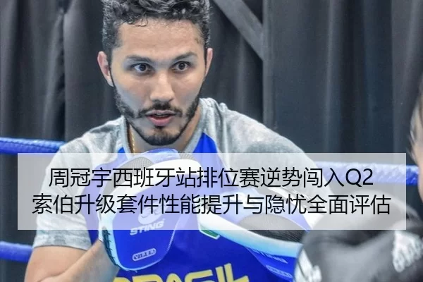 周冠宇西班牙站排位赛逆势闯入Q2 索伯升级套件性能提升与隐忧全面评估